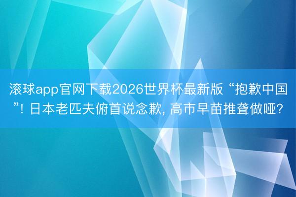 滚球app官网下载2026世界杯最新版 “抱歉中国”! 日本老匹夫俯首说念歉, 高市早苗推聋做哑?
