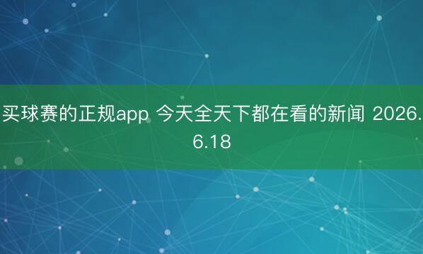 买球赛的正规app 今天全天下都在看的新闻 2026.6.18