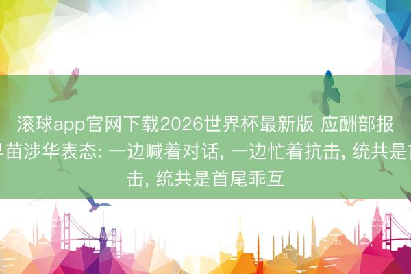 滚球app官网下载2026世界杯最新版 应酬部报告高市早苗涉华表态: 一边喊着对话, 一边忙着抗击, 统共是首尾乖互