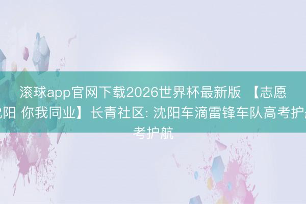 滚球app官网下载2026世界杯最新版 【志愿沈阳 你我同业】长青社区: 沈阳车滴雷锋车队高考护航