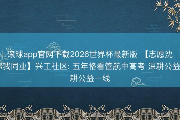 滚球app官网下载2026世界杯最新版 【志愿沈阳 你我同业】兴工社区: 五年恪看管航中高考 深耕公益一线