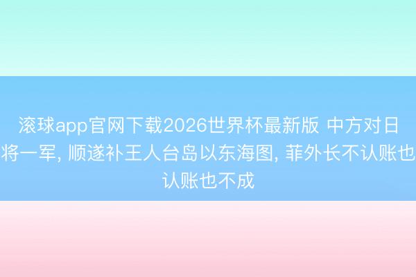 滚球app官网下载2026世界杯最新版 中方对日菲反将一军, 顺遂补王人台岛以东海图, 菲外长不认账也不成