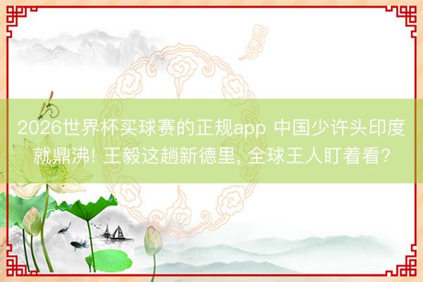 2026世界杯买球赛的正规app 中国少许头印度就鼎沸! 王毅这趟新德里, 全球王人盯着看?