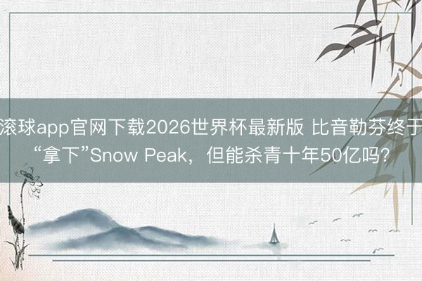 滚球app官网下载2026世界杯最新版 比音勒芬终于“拿下”Snow Peak,但能杀青十年50亿吗?