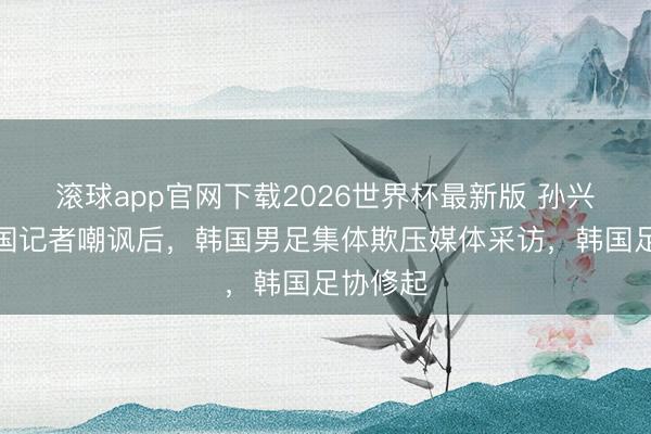 滚球app官网下载2026世界杯最新版 孙兴慜遭韩国记者嘲讽后,韩国男足集体欺压媒体采访,韩国足协修起