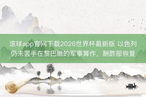 滚球app官网下载2026世界杯最新版 以色列仍未罢手在黎巴嫩的军事算作,酬酢部恢复