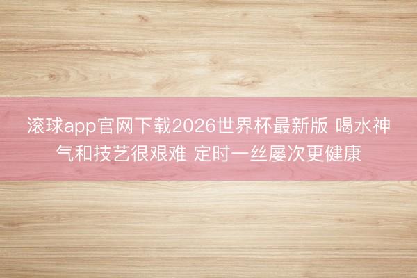 滚球app官网下载2026世界杯最新版 喝水神气和技艺很艰难 定时一丝屡次更健康
