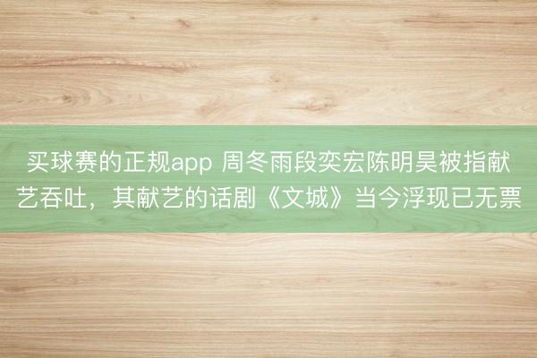 买球赛的正规app 周冬雨段奕宏陈明昊被指献艺吞吐,其献艺的话剧《文城》当今浮现已无票