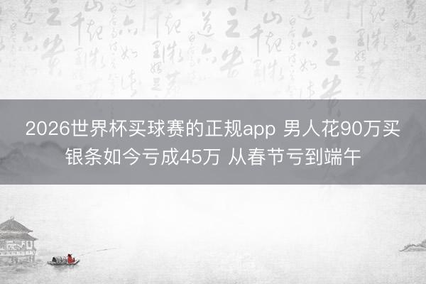 2026世界杯买球赛的正规app 男人花90万买银条如今亏成45万 从春节亏到端午