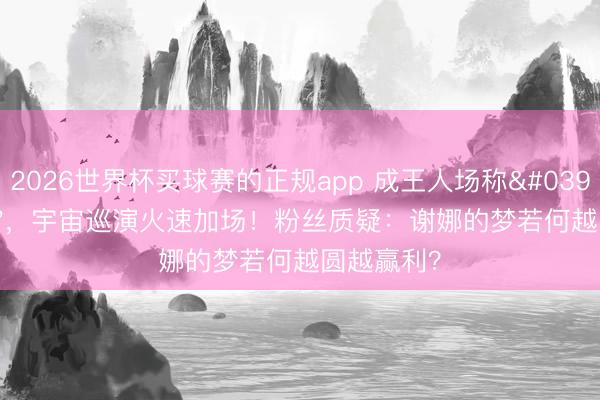 2026世界杯买球赛的正规app 成王人场称'亏空圆梦',宇宙巡演火速加场!粉丝质疑:谢娜的梦若何越圆越赢利?