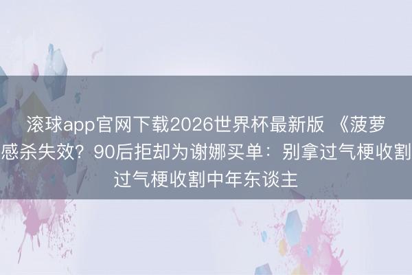 滚球app官网下载2026世界杯最新版 《菠萝菠萝蜜》情感杀失效?90后拒却为谢娜买单:别拿过气梗收割中年东谈主