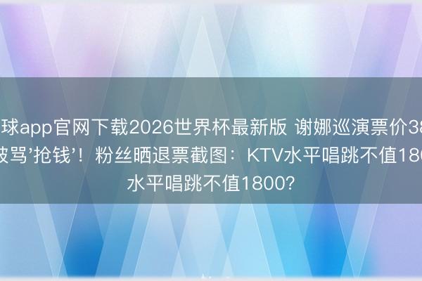 滚球app官网下载2026世界杯最新版 谢娜巡演票价380起被骂'抢钱'!粉丝晒退票截图:KTV水平唱跳不值1800?