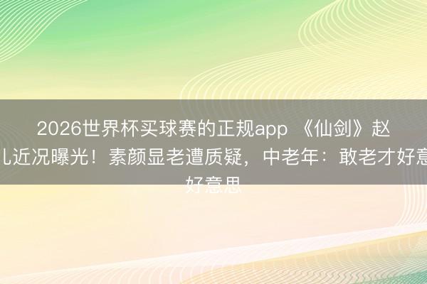 2026世界杯买球赛的正规app 《仙剑》赵灵儿近况曝光!素颜显老遭质疑,中老年:敢老才好意思