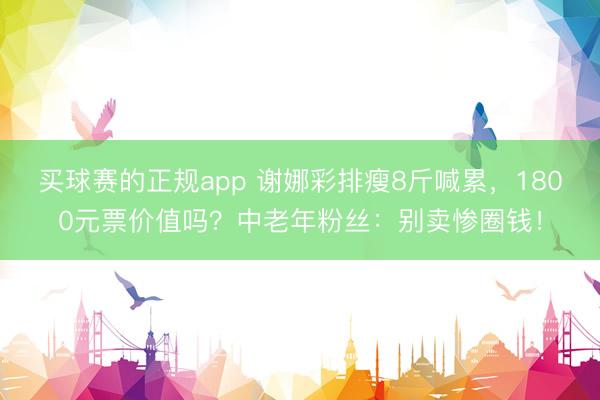 买球赛的正规app 谢娜彩排瘦8斤喊累,1800元票价值吗?中老年粉丝:别卖惨圈钱!