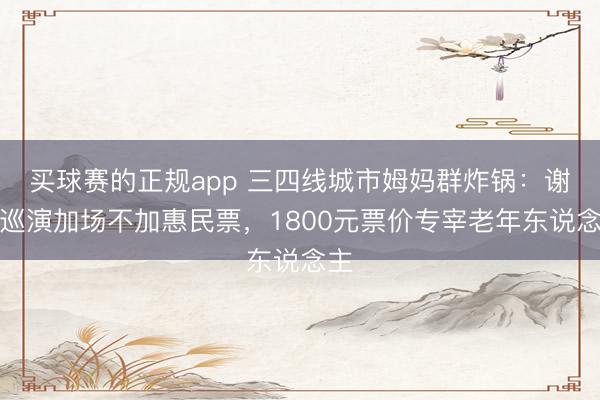 买球赛的正规app 三四线城市姆妈群炸锅：谢娜巡演加场不加惠民票，1800元票价专宰老年东说念主